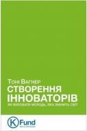 Книга Тоні Вагнер «Створення інноваторів: як виховати молодь, яка змінить світ» 978-966-136-284-9